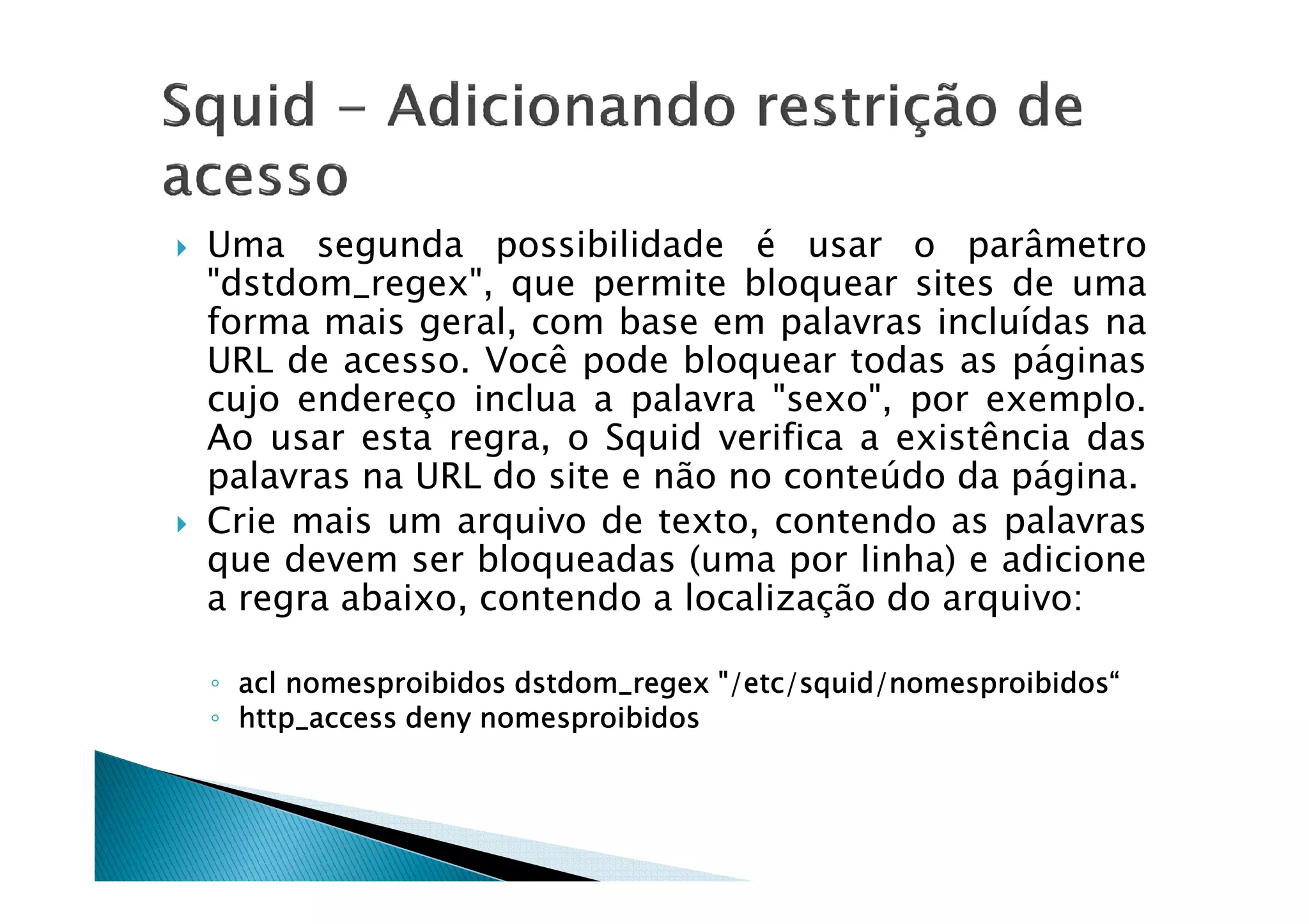 Uma segunda possibilidade é usar o parâmetro 
dstdom_regex, que permite bloquear sites de uma 
forma mais geral, com base em palavras incluídas na 
URL de acesso. Você pode bloquear todas as páginas 
cujo endereço inclua a palavra sexo, por exemplo. 
Ao usar esta regra, o Squid verifica a existência das 
palavras na URL do site e não nnoo ccoonntteeúúddoo ddaa ppáággiinnaa.. 
 Crie mais um arquivo de texto, contendo as palavras 
que devem ser bloqueadas (uma por linha) e adicione 
a regra abaixo, contendo a localização do arquivo: 
◦ aaaaccccllll nnnnoooommmmeeeesssspppprrrrooooiiiibbbbiiiiddddoooossss ddddssssttttddddoooommmm____rrrreeeeggggeeeexxxx ////eeeettttcccc/ssssqqqquuuuiiiidddd/nnnnoooommmmeeeesssspppprrrrooooiiiibbbbiiiiddddoooossss“ 
◦ hhhhttttttttpppp____aaaacccccccceeeessssssss ddddeeeennnnyyyy nnnnoooommmmeeeesssspppprrrrooooiiiibbbbiiiiddddoooossss 
 