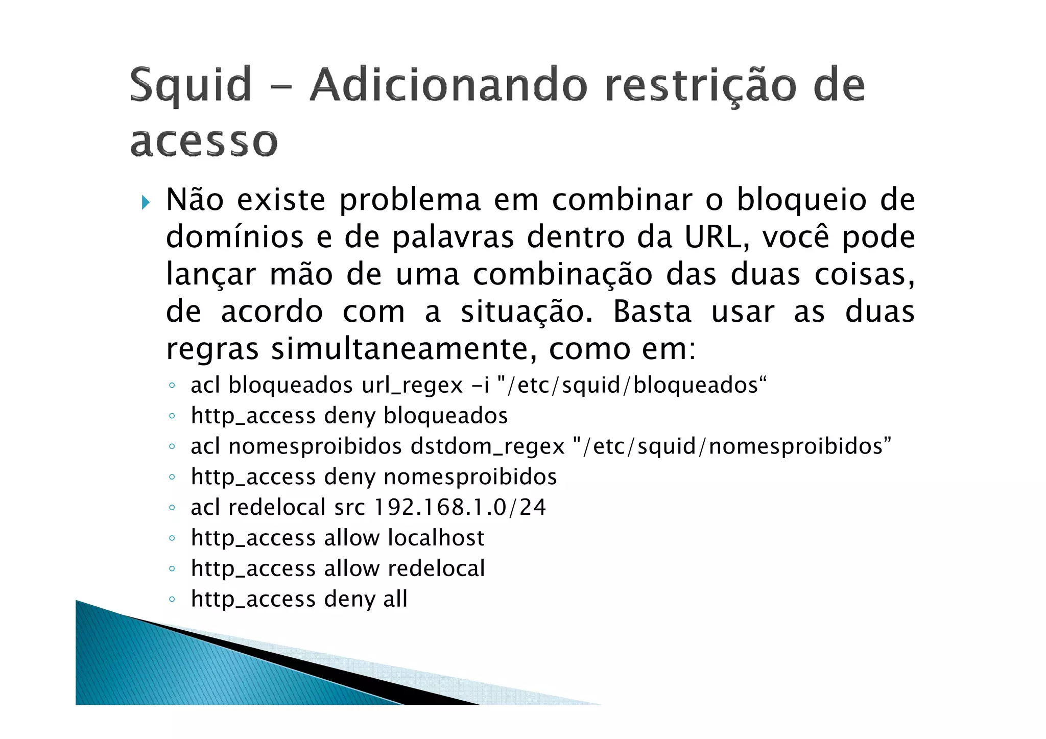 Não existe problema em combinar o bloqueio de 
domínios e de palavras dentro da URL, você pode 
lançar mão de uma combinação das duas coisas, 
de acordo com a situação. Basta usar as duas 
regras simultaneamente, como em: 
◦ acl bloqueados url_regex -i /etc/squid/bloqueados“ 
◦ http_access deny bloqueados 
◦ acl nomesproibidos dstdom_regex /etc/squid/nomesproibidos” 
◦ http_access deny nomesproibidos 
◦ acl redelocal src 192.168.1.0/24 
◦ http_access allow localhost 
◦ http_access allow redelocal 
◦ http_access deny all 

