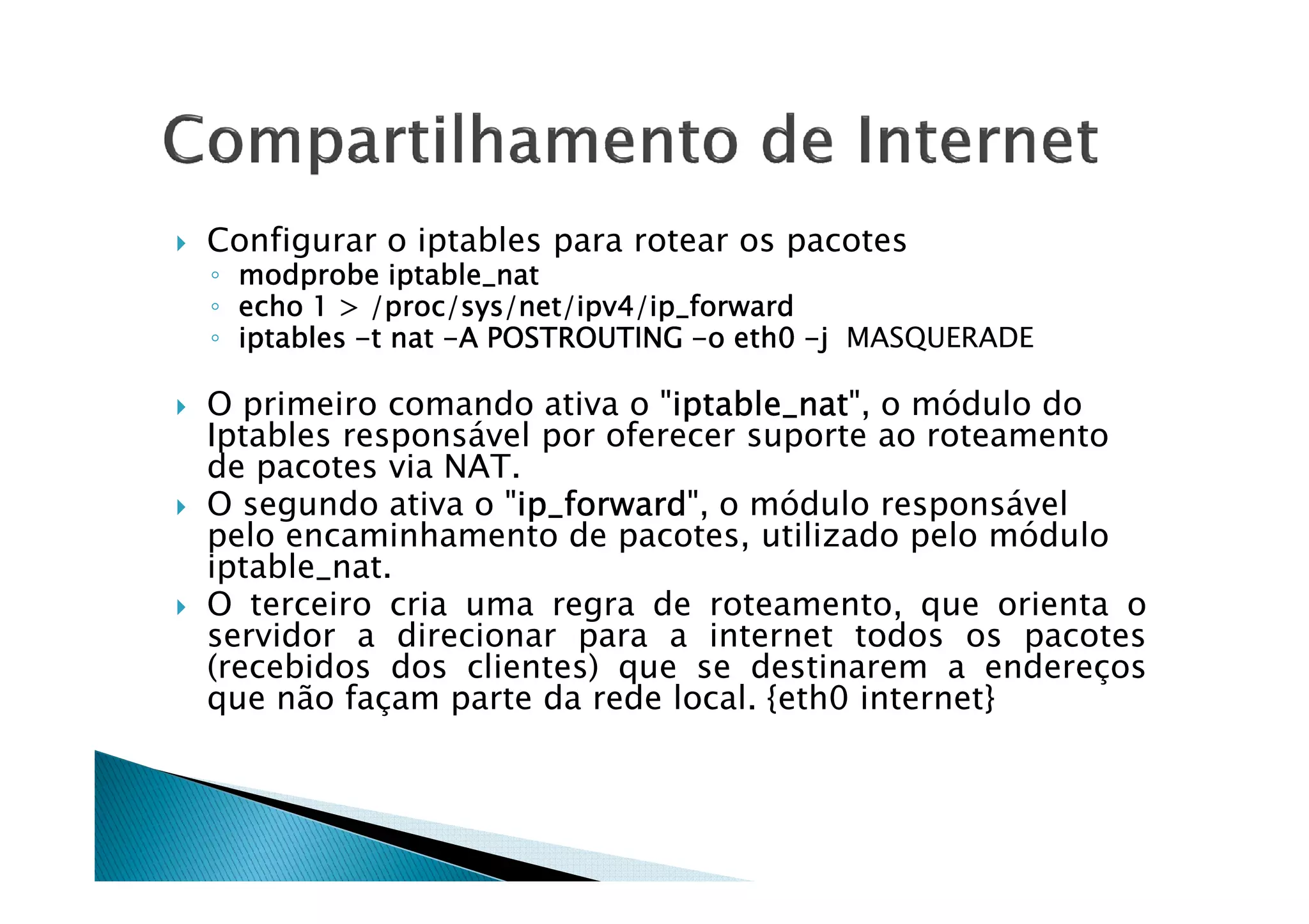 Configurar o iptables para rotear os pacotes 
◦ mmmmooooddddpppprrrroooobbbbeeee iiiippppttttaaaabbbblllleeee____nnnnaaaatttt 
◦ eeeecccchhhhoooo 1111  ////pppprrrroooocccc/ssssyyyyssss////nnnneeeetttt////iiiippppvvvv4444////iiiipppp____ffffoooorrrrwwwwaaaarrrrdddd 
◦ iiiippppttttaaaabbbblllleeeessss -tttt nnnnaaaatttt -AAAA PPPPOOOOSSSSTTTTRRRROOOOUUUUTTTTIIIINNNNGGGG -oooo eeeetttthhhh0000 -j MASQUERADE 
 O primeiro comando ativa o iiiippppttttaaaabbbblllleeee____nnnnaaaatttt, o módulo do 
Iptables responsável por oferecer suporte ao roteamento 
ddee ppaaccootteess vviiaa NNAATT.. 
 O segundo ativa o iiiipppp____ffffoooorrrrwwwwaaaarrrrdddd, o módulo responsável 
pelo encaminhamento de pacotes, utilizado pelo módulo 
iptable_nat. 
 O terceiro cria uma regra de roteamento, que orienta o 
servidor a direcionar para a internet todos os pacotes 
(recebidos dos clientes) que se destinarem a endereços 
que não façam parte da rede local. {eth0 internet} 
 