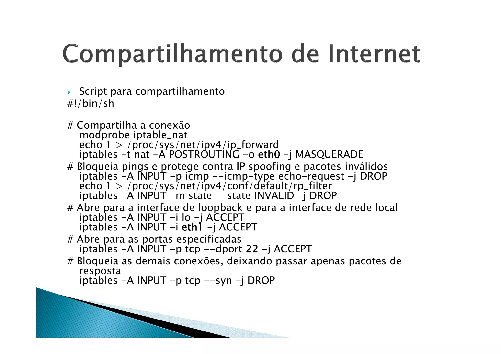 Script para compartilhamento 
#!/bin/sh 
# Compartilha a conexão 
modprobe iptable_nat 
echo 1  /proc/sys/net/ipv4/ip_forward 
iptables -t nat -A POSTROUTING -o eeeetttthhhh0000 -j MASQUERADE 
# Bloqueia pings e protege contra IP spoofing e pacotes inválidos 
iippttaabblleess --AA IINNPPUUTT --pp iiccmmpp ----iiccmmpp--ttyyppee eecchhoo--rreeqquueesstt --jj DDRROOPP 
echo 1  /proc/sys/net/ipv4/conf/default/rp_filter 
iptables -A INPUT -m state --state INVALID -j DROP 
# Abre para a interface de loopback e para a interface de rede local 
iptables -A INPUT -i lo -j ACCEPT 
iptables -A INPUT -i eeeetttthhhh1111 -j ACCEPT 
# Abre para as portas especificadas 
iptables -A INPUT -p tcp --dport 22222222 -j ACCEPT 
# Bloqueia as demais conexões, deixando passar apenas pacotes de 
resposta 
iptables -A INPUT -p tcp --syn -j DROP 
 