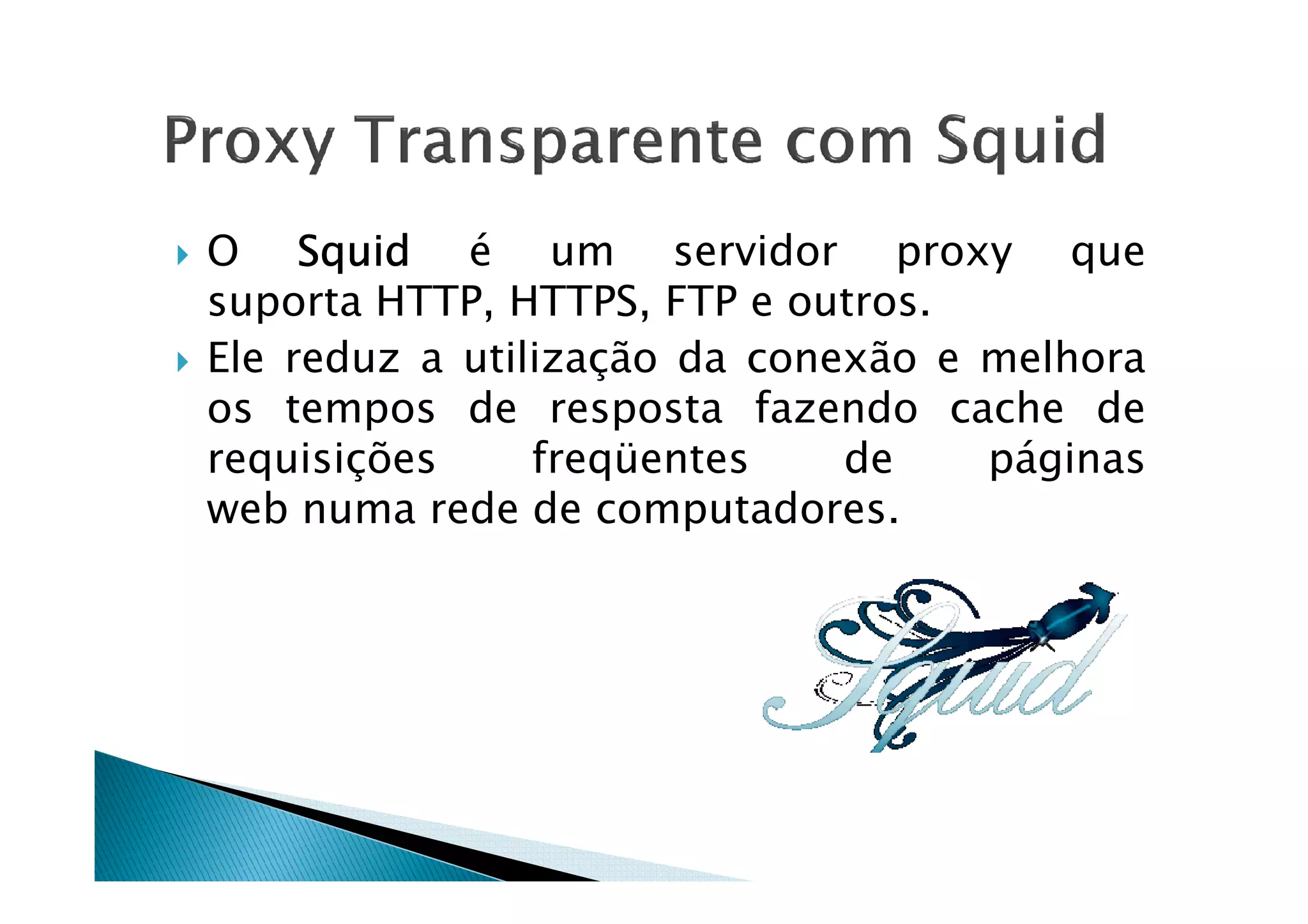 O SSSSqqqquuuuiiiidddd é um servidor proxy que 
suporta HTTP, HTTPS, FTP e outros. 
 Ele reduz a utilização da conexão e melhora 
os tempos de resposta fazendo cache de 
rreeqquuiissiiççõõeess ffrreeqqüüeenntteess ddee ppáággiinnaass 
web numa rede de computadores. 
 