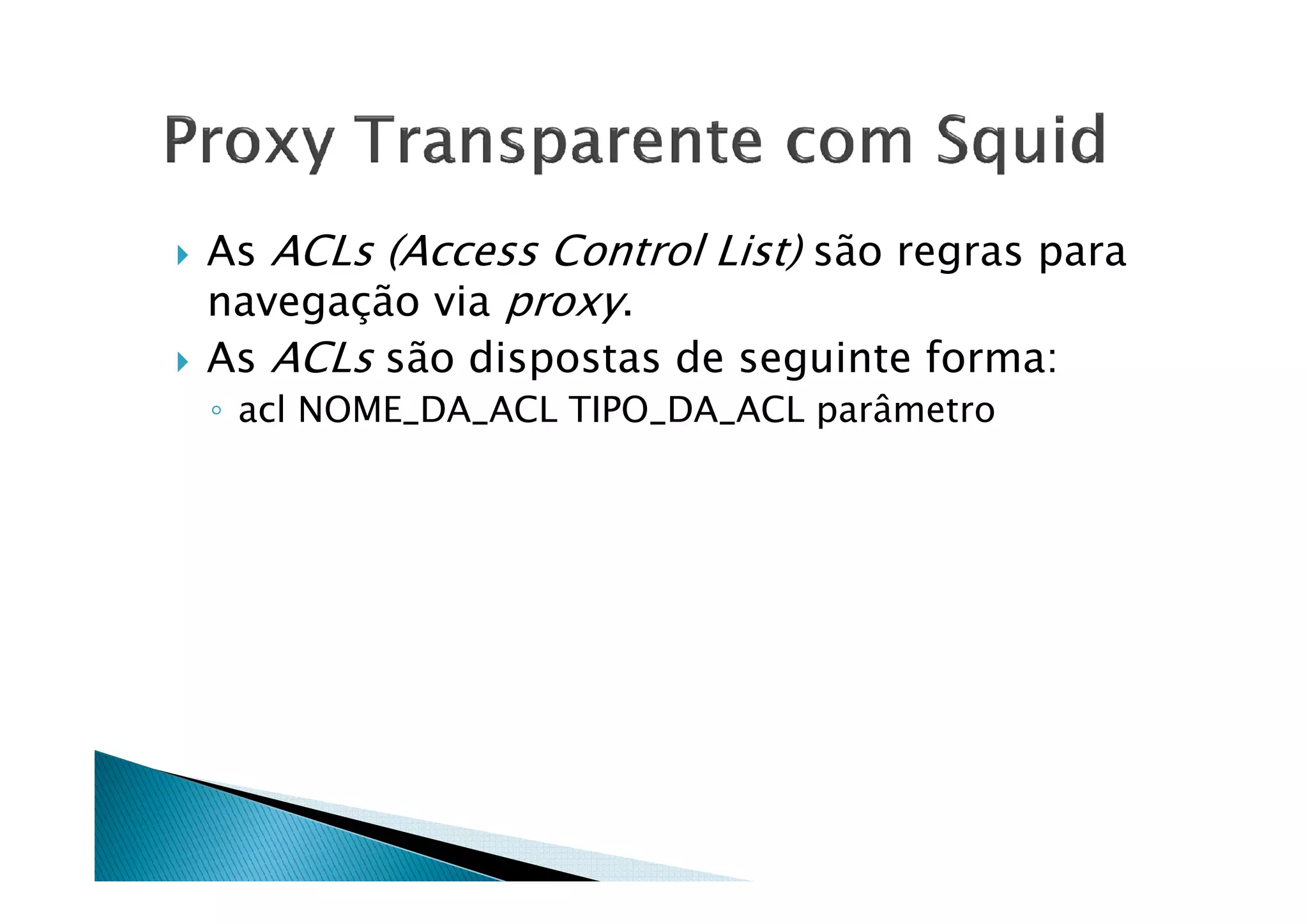 As ACLs (Access Control List) são regras para 
navegação via proxy. 
 As ACLs são dispostas de seguinte forma: 
◦ acl NOME_DA_ACL TIPO_DA_ACL parâmetro 
 