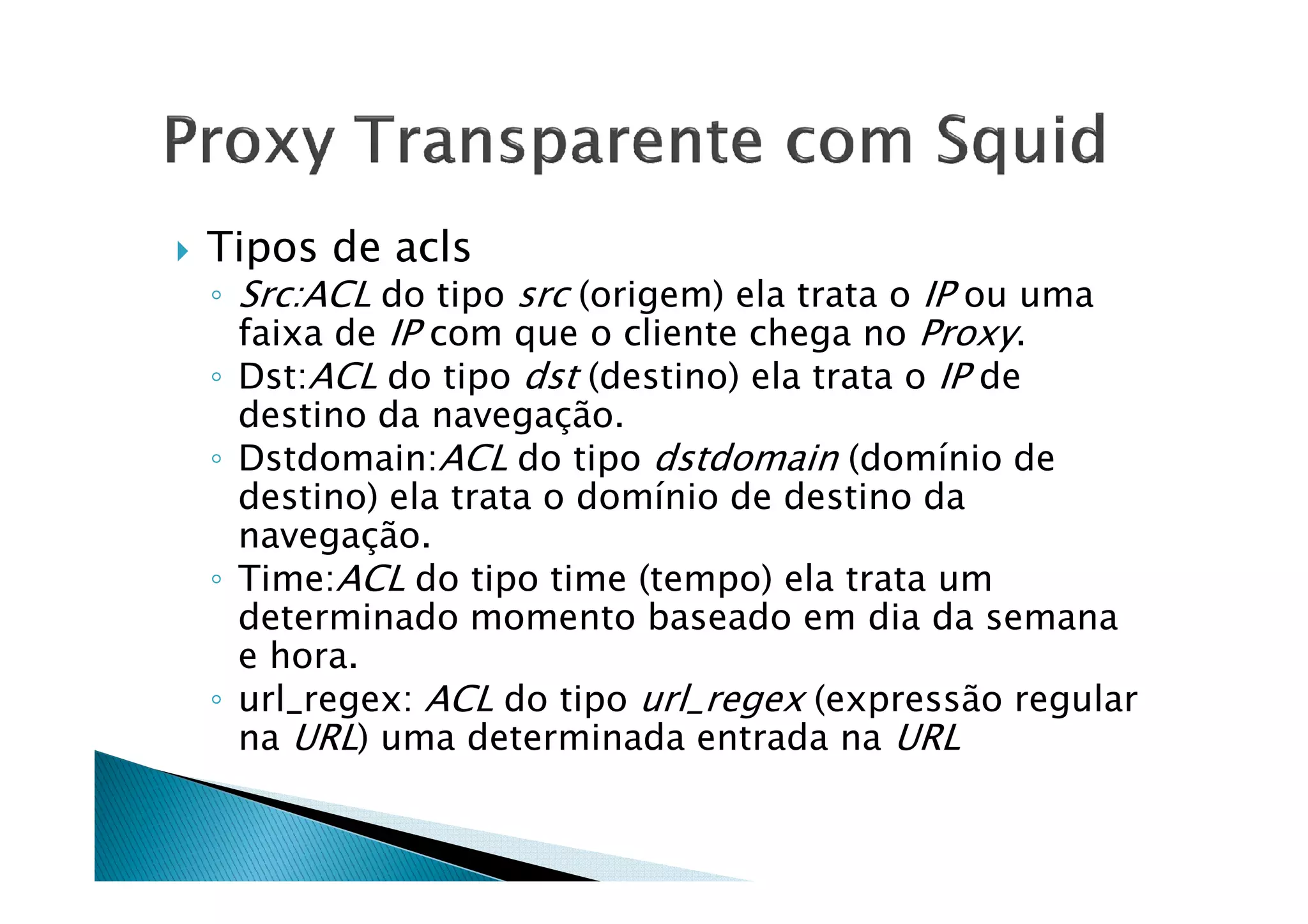 Tipos de acls 
◦ Src:ACL do tipo src (origem) ela trata o IP ou uma 
faixa de IP com que o cliente chega no Proxy. 
◦ Dst:ACL do tipo dst (destino) ela trata o IP de 
destino da navegação. 
◦ Dstdomain:ACL do tipo dstdomain ((ddoommíínniioo ddee 
destino) ela trata o domínio de destino da 
navegação. 
◦ Time:ACL do tipo time (tempo) ela trata um 
determinado momento baseado em dia da semana 
e hora. 
◦ url_regex: ACL do tipo url_regex (expressão regular 
na URL) uma determinada entrada na URL 
 