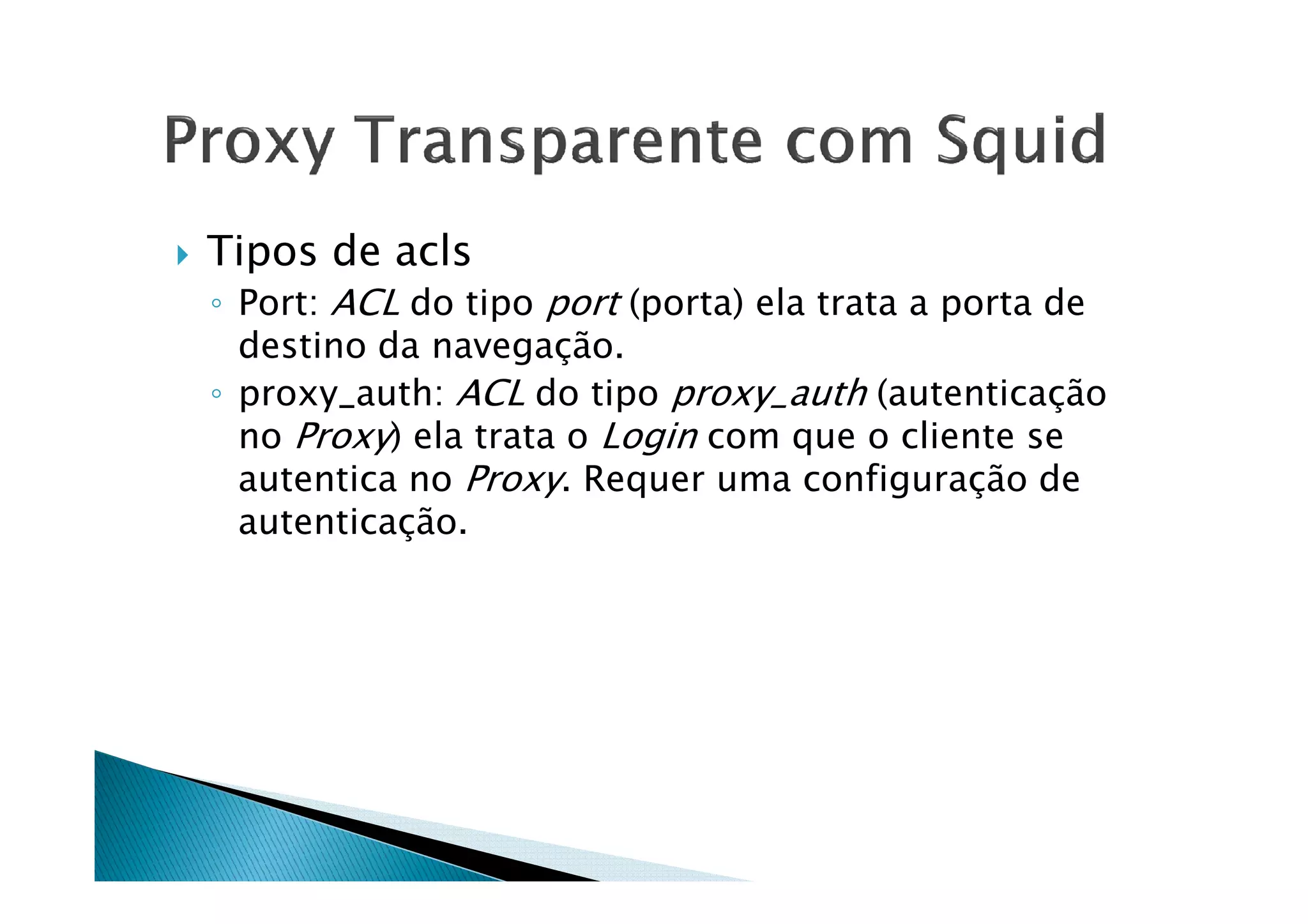 Tipos de acls 
◦ Port: ACL do tipo port (porta) ela trata a porta de 
destino da navegação. 
◦ proxy_auth: ACL do tipo proxy_auth (autenticação 
no Proxy) ela trata o Login com que o cliente se 
autentica no Proxy. Requer uma ccoonnffiigguurraaççããoo ddee 
autenticação. 
 
