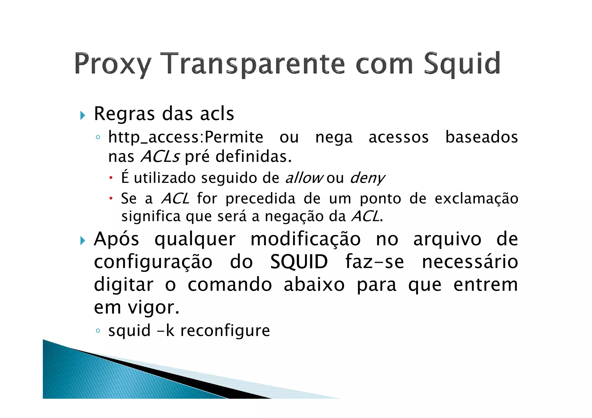 Regras das acls 
◦ http_access:Permite ou nega acessos baseados 
nas ACLs pré definidas. 
 É utilizado seguido de allow ou deny 
 Se a ACL for precedida de um ponto de exclamação 
significa que sseerráá aa nneeggaaççããoo ddaa AACCLL.. 
 Após qualquer modificação no arquivo de 
configuração do SSSSQQQQUUUUIIIIDDDD faz-se necessário 
digitar o comando abaixo para que entrem 
em vigor. 
◦ squid -k reconfigure 
 