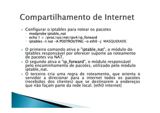 Configurar o iptables para rotear os pacotes 
◦ mmmmooooddddpppprrrroooobbbbeeee iiiippppttttaaaabbbblllleeee____nnnnaaaatttt 
◦ eeeecccchhhhoooo 1111  ////pppprrrroooocccc/ssssyyyyssss////nnnneeeetttt////iiiippppvvvv4444////iiiipppp____ffffoooorrrrwwwwaaaarrrrdddd 
◦ iiiippppttttaaaabbbblllleeeessss -tttt nnnnaaaatttt -AAAA PPPPOOOOSSSSTTTTRRRROOOOUUUUTTTTIIIINNNNGGGG -oooo eeeetttthhhh0000 -j MASQUERADE 
 O primeiro comando ativa o iiiippppttttaaaabbbblllleeee____nnnnaaaatttt, o módulo do 
Iptables responsável por oferecer suporte ao roteamento 
ddee ppaaccootteess vviiaa NNAATT.. 
 O segundo ativa o iiiipppp____ffffoooorrrrwwwwaaaarrrrdddd, o módulo responsável 
pelo encaminhamento de pacotes, utilizado pelo módulo 
iptable_nat. 
 O terceiro cria uma regra de roteamento, que orienta o 
servidor a direcionar para a internet todos os pacotes 
(recebidos dos clientes) que se destinarem a endereços 
que não façam parte da rede local. {eth0 internet} 
 