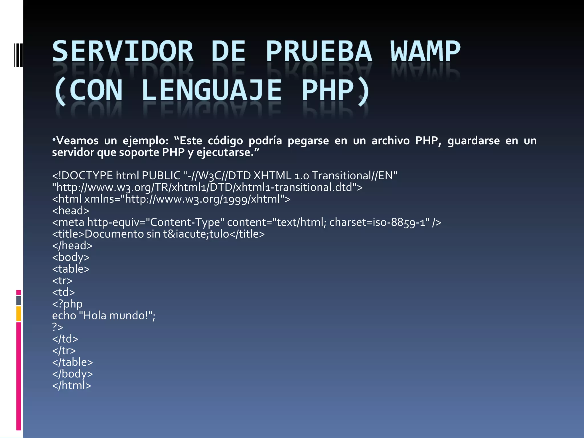 Veamos un ejemplo:   “ Este código podría pegarse en un archivo PHP, guardarse en un servidor que soporte PHP y ejecutarse.” <!DOCTYPE html PUBLIC &quot;-//W3C//DTD XHTML 1.0 Transitional//EN&quot; &quot;http://www.w3.org/TR/xhtml1/DTD/xhtml1-transitional.dtd&quot;> <html xmlns=&quot;http://www.w3.org/1999/xhtml&quot;> <head> <meta http-equiv=&quot;Content-Type&quot; content=&quot;text/html; charset=iso-8859-1&quot; /> <title>Documento sin t&iacute;tulo</title> </head> <body> <table> <tr> <td> <?php echo &quot;Hola mundo!&quot;; ?> </td> </tr> </table> </body> </html> 
