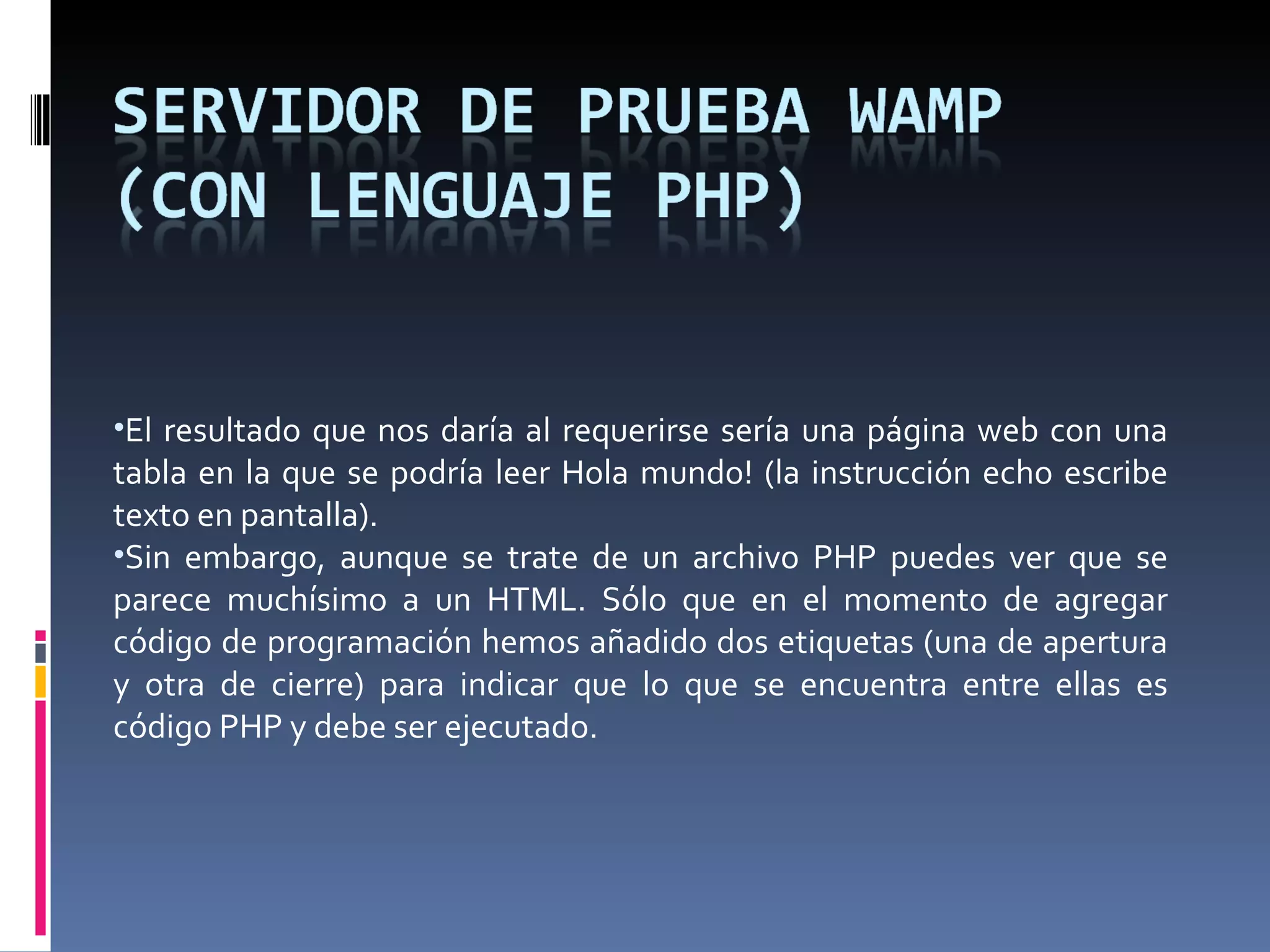 El resultado que nos daría al requerirse sería una página web con una tabla en la que se podría leer Hola mundo! (la instrucción echo escribe texto en pantalla). Sin embargo, aunque se trate de un archivo PHP puedes ver que se parece muchísimo a un HTML. Sólo que en el momento de agregar código de programación hemos añadido dos etiquetas (una de apertura y otra de cierre) para indicar que lo que se encuentra entre ellas es código PHP y debe ser ejecutado. 