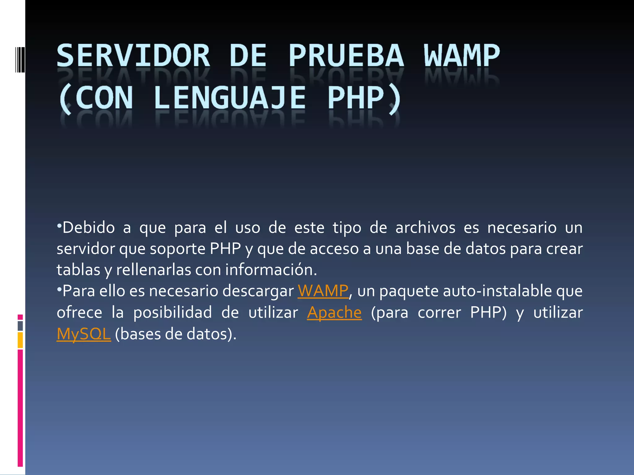 Debido a que para el uso de este tipo de archivos es necesario un servidor que soporte PHP y que de acceso a una base de datos para crear tablas y rellenarlas con información. Para ello es necesario descargar  WAMP , un paquete auto-instalable que ofrece la posibilidad de utilizar  Apache  (para correr PHP) y utilizar  MySQL  (bases de datos). 
