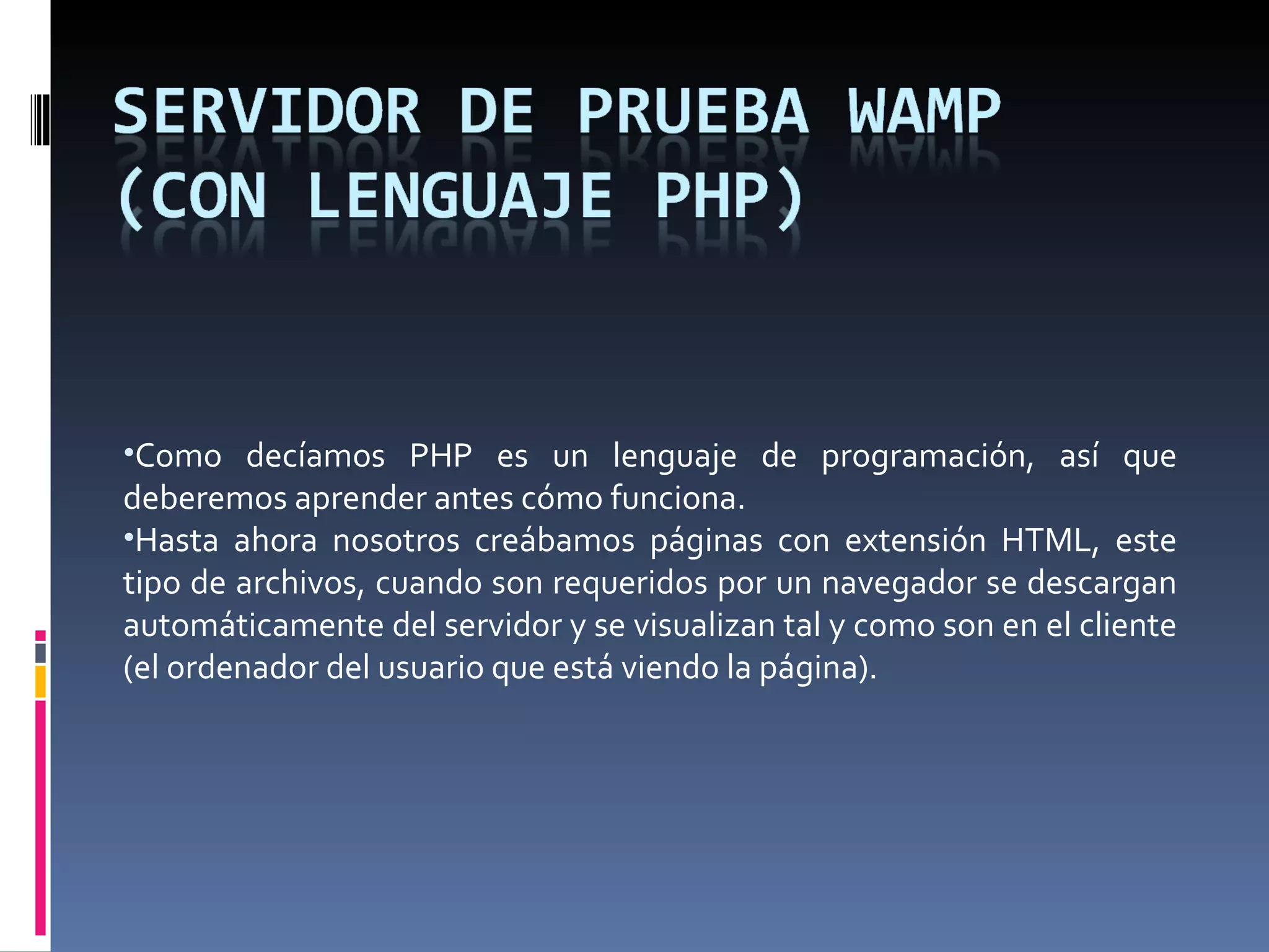 Como decíamos PHP es un lenguaje de programación, así que deberemos aprender antes cómo funciona. Hasta ahora nosotros creábamos páginas con extensión HTML, este tipo de archivos, cuando son requeridos por un navegador se descargan automáticamente del servidor y se visualizan tal y como son en el cliente (el ordenador del usuario que está viendo la página). 