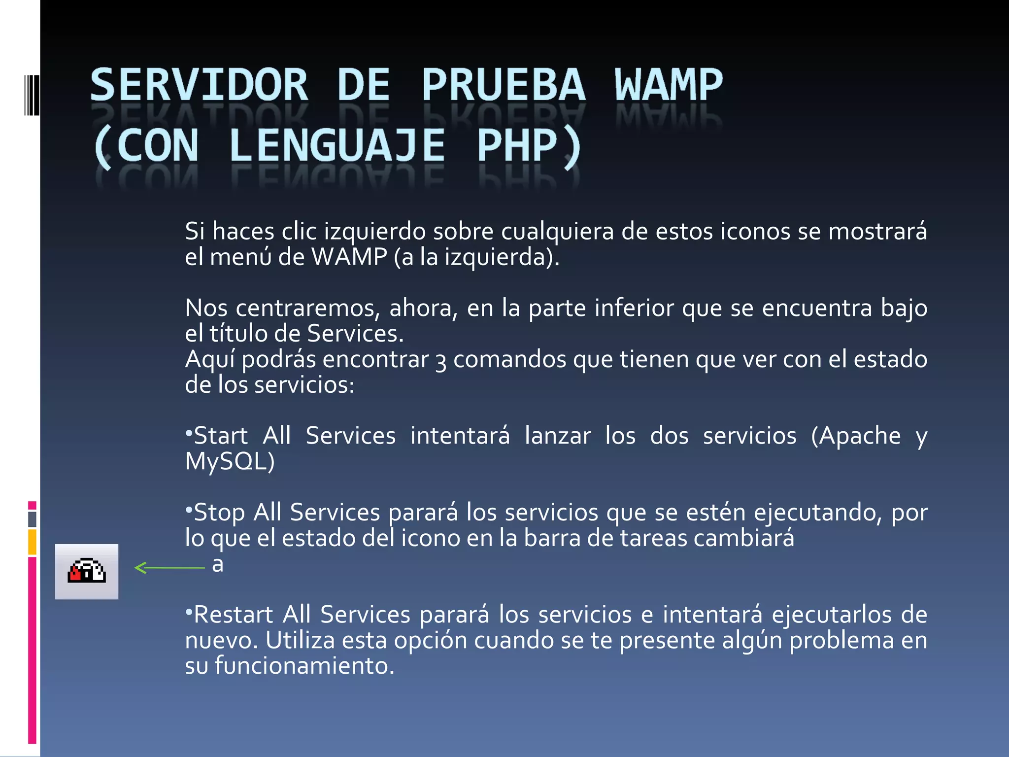 Si haces clic izquierdo sobre cualquiera de estos iconos se mostrará el menú de WAMP (a la izquierda).   Nos centraremos, ahora, en la parte inferior que se encuentra bajo el título de Services.  Aquí podrás encontrar 3 comandos que tienen que ver con el estado de los servicios: Start All Services intentará lanzar los dos servicios (Apache y MySQL) Stop All Services parará los servicios que se estén ejecutando, por lo que el estado del icono en la barra de tareas cambiará  a Restart All Services parará los servicios e intentará ejecutarlos de nuevo. Utiliza esta opción cuando se te presente algún problema en su funcionamiento.  
