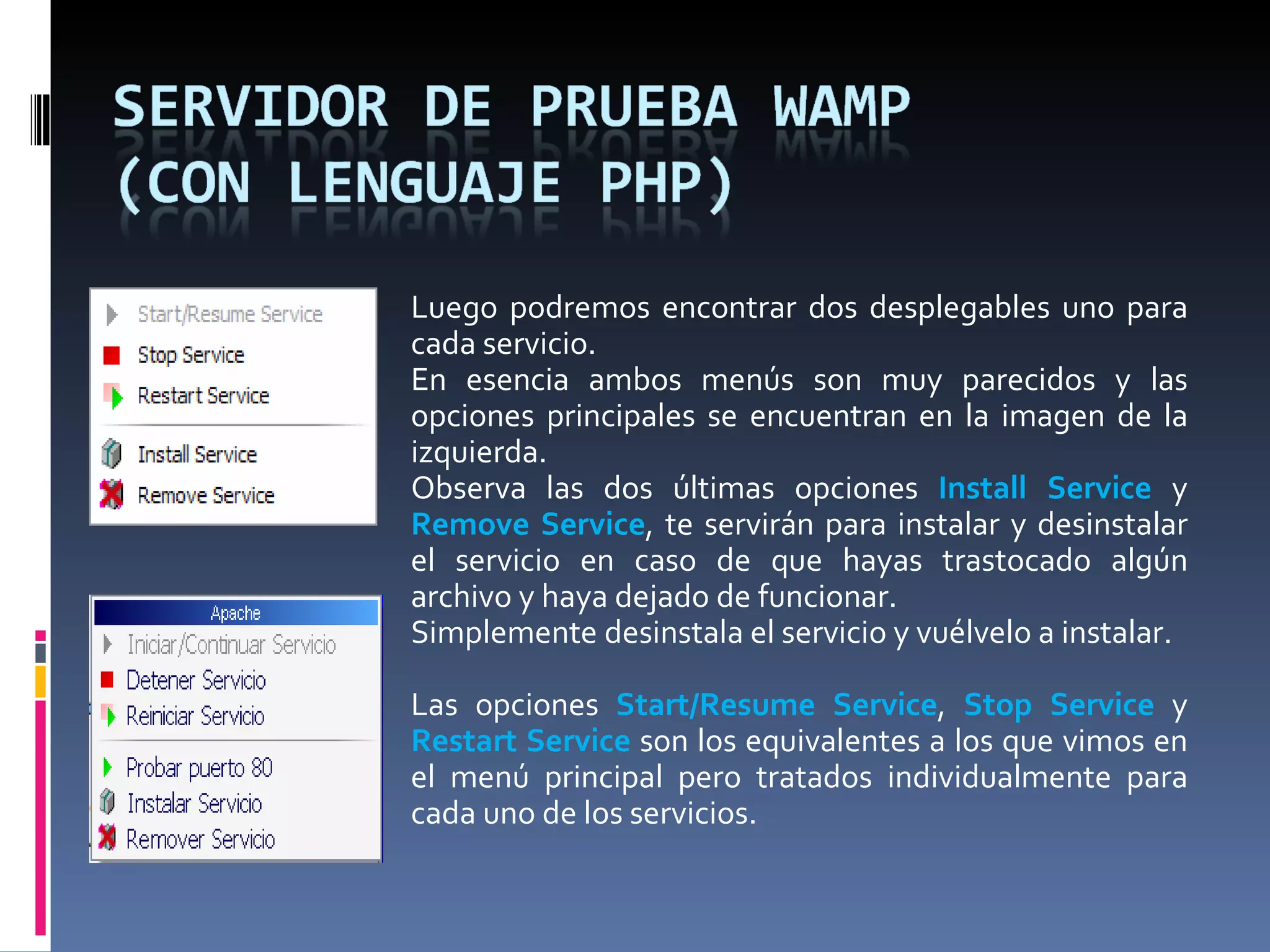 Luego podremos encontrar dos desplegables uno para cada servicio. En esencia ambos menús son muy parecidos y las opciones principales se encuentran en la imagen de la izquierda. Observa las dos últimas opciones  Install Service  y  Remove Service , te servirán para instalar y desinstalar el servicio en caso de que hayas trastocado algún archivo y haya dejado de funcionar. Simplemente desinstala el servicio y vuélvelo a instalar.    Las opciones  Start/Resume Service ,  Stop Service  y  Restart Service  son los equivalentes a los que vimos en el menú principal pero tratados individualmente para cada uno de los servicios. 