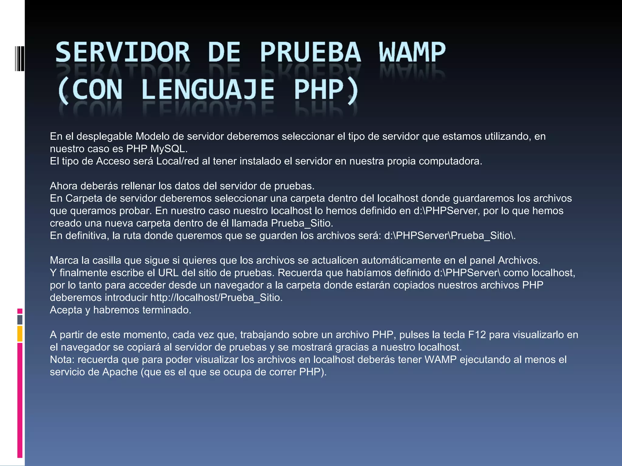 En el desplegable Modelo de servidor deberemos seleccionar el tipo de servidor que estamos utilizando, en nuestro caso es PHP MySQL. El tipo de Acceso será Local/red al tener instalado el servidor en nuestra propia computadora.   Ahora deberás rellenar los datos del servidor de pruebas. En Carpeta de servidor deberemos seleccionar una carpeta dentro del localhost donde guardaremos los archivos que queramos probar. En nuestro caso nuestro localhost lo hemos definido en d:\PHPServer, por lo que hemos creado una nueva carpeta dentro de él llamada Prueba_Sitio. En definitiva, la ruta donde queremos que se guarden los archivos será: d:\PHPServer\Prueba_Sitio\.   Marca la casilla que sigue si quieres que los archivos se actualicen automáticamente en el panel Archivos. Y finalmente escribe el URL del sitio de pruebas. Recuerda que habíamos definido d:\PHPServer\ como localhost, por lo tanto para acceder desde un navegador a la carpeta donde estarán copiados nuestros archivos PHP deberemos introducir http://localhost/Prueba_Sitio. Acepta y habremos terminado.     A partir de este momento, cada vez que, trabajando sobre un archivo PHP, pulses la tecla F12 para visualizarlo en el navegador se copiará al servidor de pruebas y se mostrará gracias a nuestro localhost.  Nota: recuerda que para poder visualizar los archivos en localhost deberás tener WAMP ejecutando al menos el servicio de Apache (que es el que se ocupa de correr PHP).    