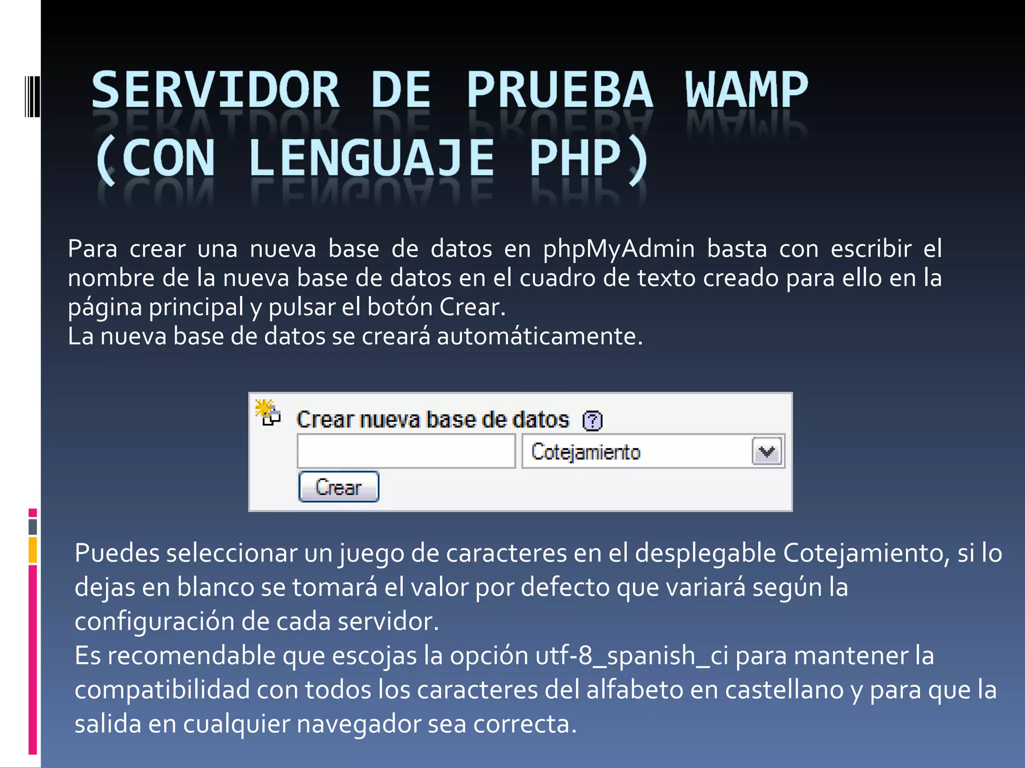 Para crear una nueva base de datos en phpMyAdmin basta con escribir el nombre de la nueva base de datos en el cuadro de texto creado para ello en la página principal y pulsar el botón Crear. La nueva base de datos se creará automáticamente.  Puedes seleccionar un juego de caracteres en el desplegable Cotejamiento, si lo dejas en blanco se tomará el valor por defecto que variará según la configuración de cada servidor. Es recomendable que escojas la opción utf-8_spanish_ci para mantener la compatibilidad con todos los caracteres del alfabeto en castellano y para que la salida en cualquier navegador sea correcta. 