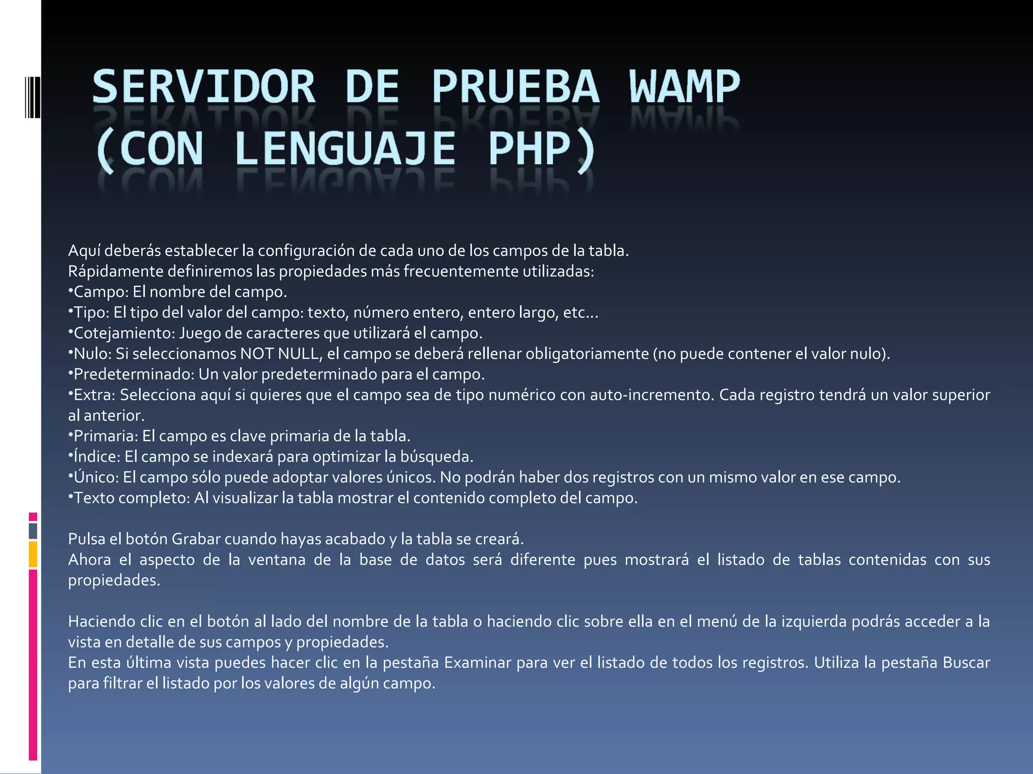Aquí deberás establecer la configuración de cada uno de los campos de la tabla.  Rápidamente definiremos las propiedades más frecuentemente utilizadas: Campo: El nombre del campo. Tipo: El tipo del valor del campo: texto, número entero, entero largo, etc... Cotejamiento: Juego de caracteres que utilizará el campo. Nulo: Si seleccionamos NOT NULL, el campo se deberá rellenar obligatoriamente (no puede contener el valor nulo). Predeterminado: Un valor predeterminado para el campo. Extra: Selecciona aquí si quieres que el campo sea de tipo numérico con auto-incremento. Cada registro tendrá un valor superior al anterior. Primaria: El campo es clave primaria de la tabla. Índice: El campo se indexará para optimizar la búsqueda. Único: El campo sólo puede adoptar valores únicos. No podrán haber dos registros con un mismo valor en ese campo. Texto completo: Al visualizar la tabla mostrar el contenido completo del campo. Pulsa el botón Grabar cuando hayas acabado y la tabla se creará.  Ahora el aspecto de la ventana de la base de datos será diferente pues mostrará el listado de tablas contenidas con sus propiedades.   Haciendo clic en el botón al lado del nombre de la tabla o haciendo clic sobre ella en el menú de la izquierda podrás acceder a la vista en detalle de sus campos y propiedades.  En esta última vista puedes hacer clic en la pestaña Examinar para ver el listado de todos los registros. Utiliza la pestaña Buscar para filtrar el listado por los valores de algún campo.  