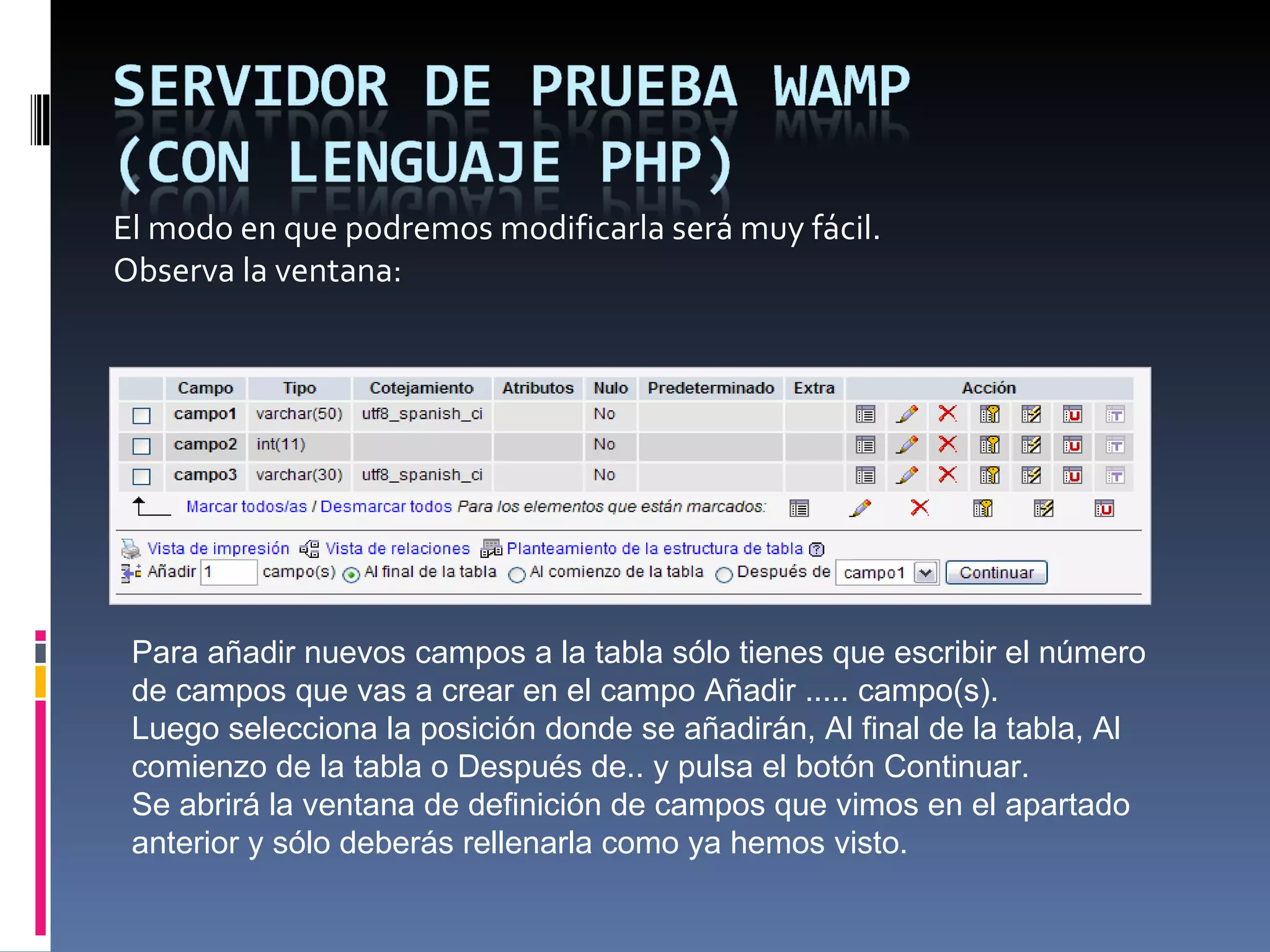 El modo en que podremos modificarla será muy fácil. Observa la ventana: Para añadir nuevos campos a la tabla sólo tienes que escribir el número de campos que vas a crear en el campo Añadir ..... campo(s). Luego selecciona la posición donde se añadirán, Al final de la tabla, Al comienzo de la tabla o Después de.. y pulsa el botón Continuar.  Se abrirá la ventana de definición de campos que vimos en el apartado anterior y sólo deberás rellenarla como ya hemos visto. 