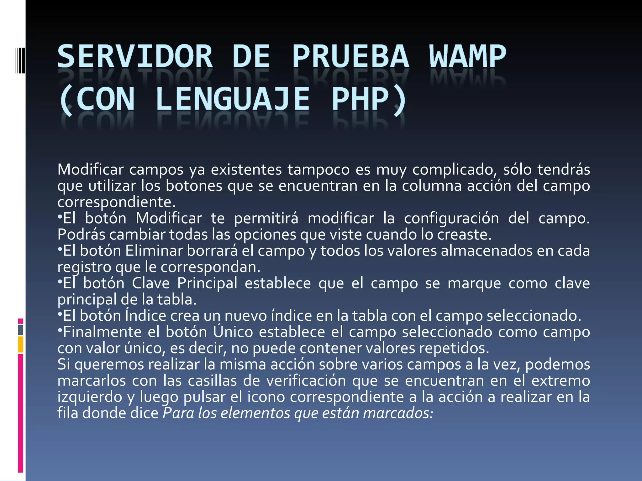Modificar campos ya existentes tampoco es muy complicado, sólo tendrás que utilizar los botones que se encuentran en la columna acción del campo correspondiente. El botón Modificar te permitirá modificar la configuración del campo. Podrás cambiar todas las opciones que viste cuando lo creaste. El botón Eliminar borrará el campo y todos los valores almacenados en cada registro que le correspondan. El botón Clave Principal establece que el campo se marque como clave principal de la tabla. El botón Índice crea un nuevo índice en la tabla con el campo seleccionado. Finalmente el botón Único establece el campo seleccionado como campo con valor único, es decir, no puede contener valores repetidos.  Si queremos realizar la misma acción sobre varios campos a la vez, podemos marcarlos con las casillas de verificación que se encuentran en el extremo izquierdo y luego pulsar el icono correspondiente a la acción a realizar en la fila donde dice  Para los elementos que están marcados:  