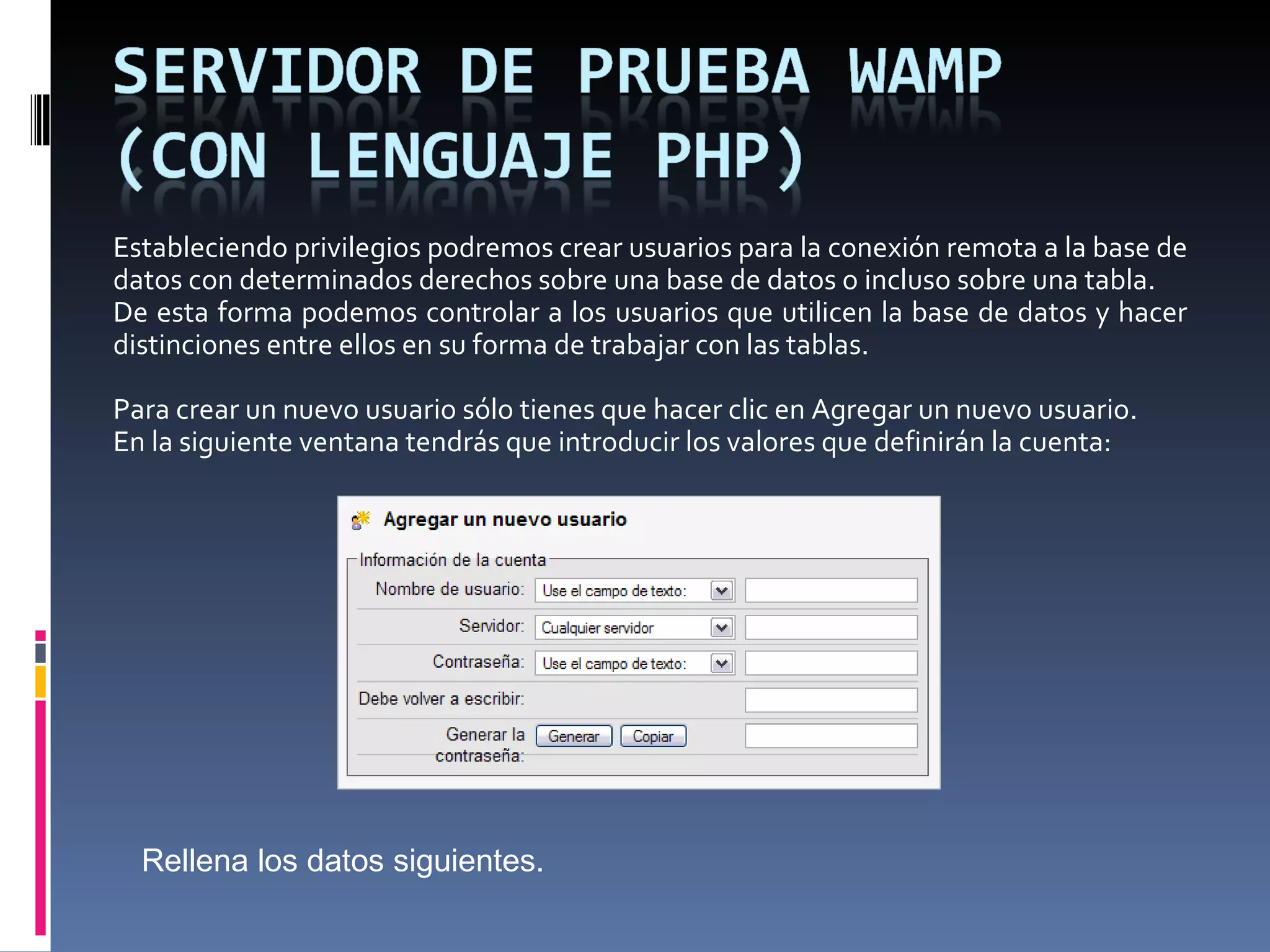 Estableciendo privilegios podremos crear usuarios para la conexión remota a la base de datos con determinados derechos sobre una base de datos o incluso sobre una tabla. De esta forma podemos controlar a los usuarios que utilicen la base de datos y hacer distinciones entre ellos en su forma de trabajar con las tablas.   Para crear un nuevo usuario sólo tienes que hacer clic en Agregar un nuevo usuario.  En la siguiente ventana tendrás que introducir los valores que definirán la cuenta: Rellena los datos siguientes. 