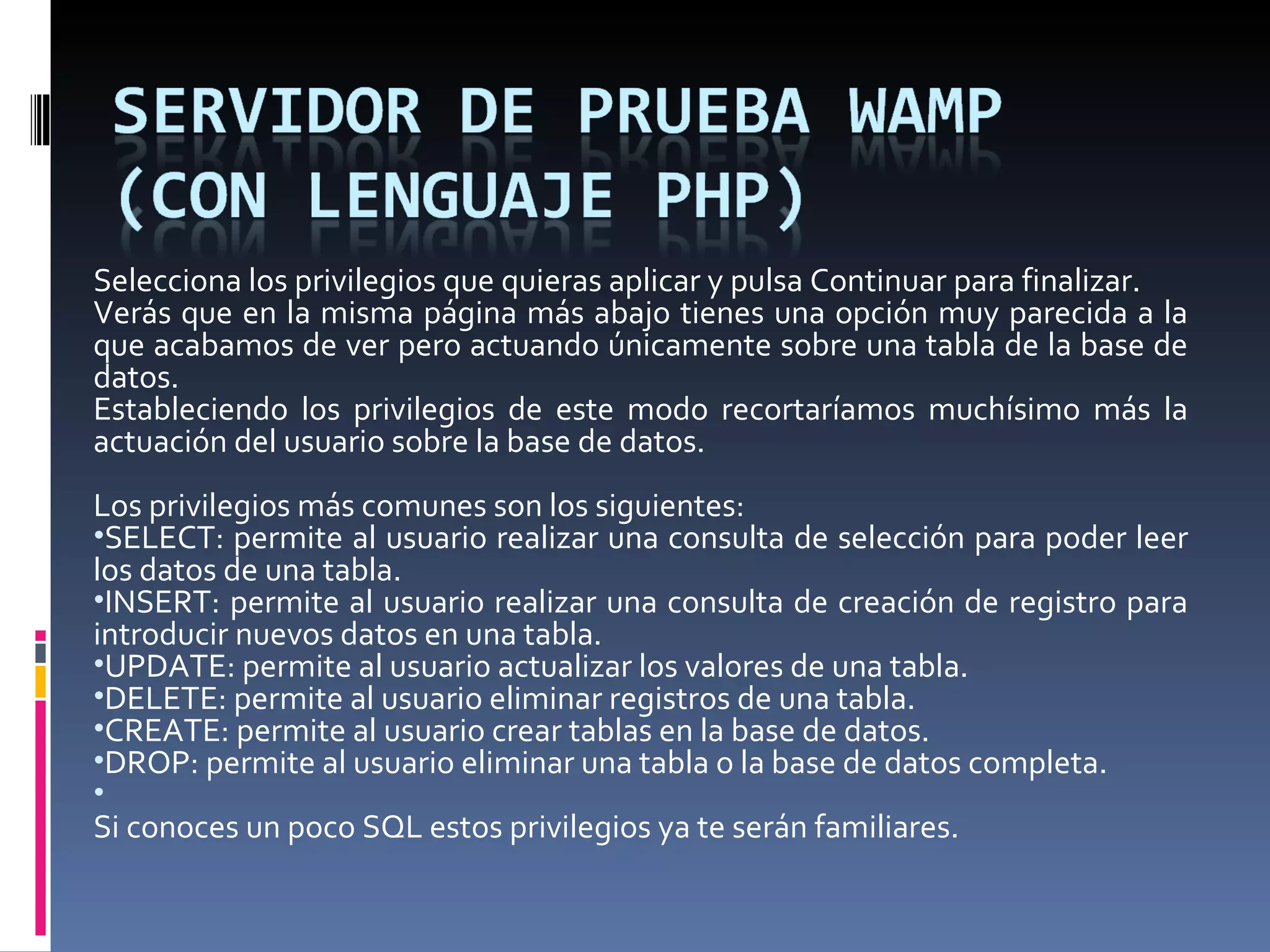 Selecciona los privilegios que quieras aplicar y pulsa Continuar para finalizar. Verás que en la misma página más abajo tienes una opción muy parecida a la que acabamos de ver pero actuando únicamente sobre una tabla de la base de datos. Estableciendo los privilegios de este modo recortaríamos muchísimo más la actuación del usuario sobre la base de datos.    Los privilegios más comunes son los siguientes: SELECT: permite al usuario realizar una consulta de selección para poder leer los datos de una tabla. INSERT: permite al usuario realizar una consulta de creación de registro para introducir nuevos datos en una tabla.  UPDATE: permite al usuario actualizar los valores de una tabla. DELETE: permite al usuario eliminar registros de una tabla. CREATE: permite al usuario crear tablas en la base de datos. DROP: permite al usuario eliminar una tabla o la base de datos completa.   Si conoces un poco SQL estos privilegios ya te serán familiares.  