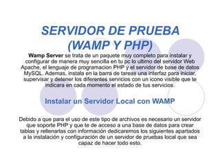 SERVIDOR DE PRUEBA (WAMP Y PHP) Wamp Server  se trata de un paquete muy completo para instalar y configurar de manera muy sencilla en tu pc lo ultimo del servidor Web Apache, el lenguaje de programacion PHP y el servidor de base de datos MySQL. Ademas, instala en la barra de tareas una interfaz para iniciar, supervisar y detener los diferentes servicios con un icono visible que te indicara en cada momento el estado de tus servicios. Instalar un Servidor Local con WAMP Debido a que para el uso de este tipo de archivos es necesario un servidor que soporte PHP y que te de acceso a una base de datos para crear tablas y rellenarlas con información dedicaremos los siguientes apartados a la instalación y configuración de un servidor de pruebas local que sea capaz de hacer todo esto.   
