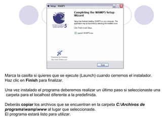 Marca la casilla si quieres que se ejecute (Launch) cuando cerremos el instalador. Haz clic en  Finish  para finalizar.    Una vez instalado el programa deberemos realizar un último paso si seleccionaste una carpeta para el localhost diferente a la predefinida. Deberás  copiar  los archivos que se encuentran en la carpeta  C:\Archivos de  programa\wamp\www  al lugar que seleccionaste. El programa estará listo para utilizar.  
