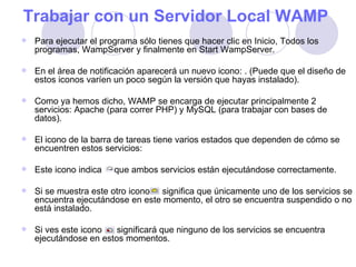 Trabajar con un Servidor Local WAMP   Para ejecutar el programa sólo tienes que hacer clic en Inicio, Todos los programas, WampServer y finalmente en Start WampServer.  En el área de notificación aparecerá un nuevo icono: . (Puede que el diseño de estos iconos varíen un poco según la versión que hayas instalado).  Como ya hemos dicho, WAMP se encarga de ejecutar principalmente 2 servicios: Apache (para correr PHP) y MySQL (para trabajar con bases de datos). El icono de la barra de tareas tiene varios estados que dependen de cómo se encuentren estos servicios: Este icono indica  que ambos servicios están ejecutándose correctamente. Si se muestra este otro icono  significa que únicamente uno de los servicios se encuentra ejecutándose en este momento, el otro se encuentra suspendido o no está instalado. Si ves este icono  significará que ninguno de los servicios se encuentra ejecutándose en estos momentos. 