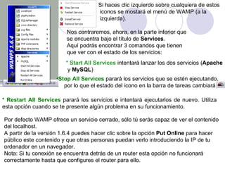 Si haces clic izquierdo sobre cualquiera de estos iconos se mostará el menú de WAMP (a la izquierda).   Nos centraremos, ahora, en la parte inferior que  se encuentra bajo el título de  Services .  Aquí podrás encontrar 3 comandos que tienen  que ver con el estado de los servicios: * Start All Services  intentará lanzar los dos servicios ( Apache y  MySQL ) Stop All Services   parará los servicios que se estén ejecutando, por lo que el estado del icono en la barra de tareas cambiará a   * Restart All Services   parará los servicios e intentará ejecutarlos de nuevo. Utiliza esta opción cuando se te presente algún problema en su funcionamiento.   Por defecto WAMP ofrece un servicio cerrado, sólo tú serás capaz de ver el contenido del localhost.  A partir de la versión 1.6.4 puedes hacer clic sobre la opción  Put Online  para hacer público este contenido y que otras personas puedan verlo introduciendo la IP de tu  ordenador en un navegador. Nota: Si tu conexión se encuentra detrás de un router esta opción no funcionará  correctamente hasta que configures el router para ello. 