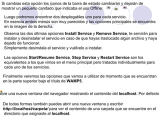 Si cambias esta opción los iconos de la barra de estado cambiarán y dejarán de  mostrar un pequeño candado que indicaba el uso Offline:   Luego podremos encontrar dos desplegables uno para cada servicio. En esencia ambos menús son muy parecidos y las opciones principales se encuentra  en la imagen de la derecha. Observa las dos últmias opciones  Install Service  y  Remove Service , te servirán para instalar y desinstalar el servicio en caso de que hayas trastocado algún archivo y haya  dejado de funcionar. Simplemente desinstala el servicio y vuélvelo a instalar.    Las opciones  Start/Resume Service ,  Stop Service  y  Restart Service  son los equivalentes a los que vimos en el menú principal pero tratados individualmente para cada uno de los servicios. Finalmente veremos las opciones que vamos a utilizar de momento que se encuentran en la parte superior bajo el título de  WAMP5 .  Localhost   abre una nueva ventana del navegador mostrando el contenido del  localhost . Por defecto verás una página creada por WAMP desde donde podrás navegar por el contenido de las carpetas . De todas formas también puedes abrir una nueva ventana y escribir   http://localhost/carpeta/  para ver el contenido de una carpeta que se encuentre en el directorio que asignaste al  localhost .  