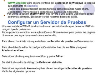 WWW Directory  abre en una ventana del  Explorador de Windows  la carpeta que asignaste al   localhost . Desde aquí podrás trabajar con los ficheros como hacíamos hasta ahora.  Copiándolos, moviéndolos o borrándolos cuando sea necesario .   Por último la opción  phpMyAdmin  nos llevará a una página web desde donde podremos controlar, gestionar y crear nuestras bases de datos.   Configurar un Servidor de Pruebas   Una vez instalado WAMP tendremos listo un servidor local capaz de correr PHP sin ningún tipo de problemas. Ahora podemos combinar esta aplicación con Dreamweaver para probar las páginas  dinámicas que vayamos creando en nuestro sitio. Para ello no hará falta más que declarar un  Servidor de prueba  en Dreamweaver. Para ello deberás editar la configuración del sitio, haz clic en  Sitio  y luego en Administrar sitios... . Selecciona el sitio que quieras modificar y pulsa  Editar . Se abrirá el cuadro de diálogo de  Definición del sitio . Selecciona la pestaña  Avanzada  y haz clic en la categoría  Servidor de pruebas .  Verás las siguientes opciones: 