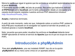 Marca la casilla que sigue si quieres que los archivos se actualicen automáticamente en el panel  Archivos . Y finalmente escribe el  URL  del sitio de pruebas. Recuerda que habíamos definido  d:\PHPServer\  como  localhost , por lo tanto para acceder desde un navegador a la  carpeta donde estarán copiados nuestros archivos PHP deberemos introducir  http://localhost/Prueba_Sitio . Acepta  y habremos terminado.     A partir de este momento, cada vez que, trabajando sobre un archivo PHP, pulses la  tecla  F12  para visualizarlo en el navegador se copiará al servidor de pruebas y se  mostrará gracias a nuestro  localhost .  Nota: recuerda que para poder visualizar los archivos en  localhost  deberás tener  WAMP ejecutando al menos el servicio de  Apache  (que es el que se ocupa de correr  PHP).  Introducción a phpMyAdmin   Para abrir  phpMyAdmin , una vez instalado WAMP, haz clic en la opción  phpMyAdmin  de su menú como vimos en un apartado anterior.  