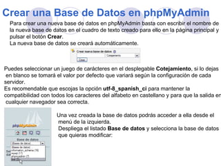Crear una Base de Datos en phpMyAdmin   Para crear una nueva base de datos en phpMyAdmin basta con escribir el nombre de la nueva base de datos en el cuadro de texto creado para ello en la página principal y  pulsar el botón  Crear . La nueva base de datos se creará automáticamente.  Puedes seleccionar un juego de carácteres en el desplegable  Cotejamiento , si lo dejas en blanco se tomará el valor por defecto que variará según la configuración de cada  servidor. Es recomendable que escojas la opción  utf-8_spanish_ci  para mantener la  compatibilidad con todos los caracteres del alfabeto en castellano y para que la salida en cualquier navegador sea correcta.   Una vez creada la base de datos podrás acceder a ella desde el menú de la izquierda. Despliega el listado  Base de datos  y selecciona la base de datos  que quieras modificar: 