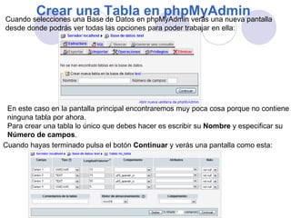 Crear una Tabla en phpMyAdmin  Cuando selecciones una Base de Datos en phpMyAdmin verás una nueva pantalla  desde donde podrás ver todas las opciones para poder trabajar en ella: En este caso en la pantalla principal encontraremos muy poca cosa porque no contiene  ninguna tabla por ahora. Para crear una tabla lo único que debes hacer es escribir su  Nombre  y especificar su  Número de campos . Cuando hayas terminado pulsa el botón  Continuar  y verás una pantalla como esta:  
