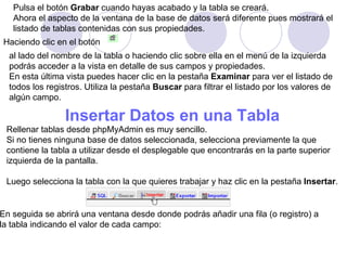Pulsa el botón  Grabar  cuando hayas acabado y la tabla se creará.  Ahora el aspecto de la ventana de la base de datos será diferente pues mostrará el  listado de tablas contenidas con sus propiedades. Haciendo clic en el botón  al lado del nombre de la tabla o haciendo clic sobre ella en el menú de la izquierda  podrás acceder a la vista en detalle de sus campos y propiedades.  En esta última vista puedes hacer clic en la pestaña  Examinar  para ver el listado de todos los registros. Utiliza la pestaña  Buscar  para filtrar el listado por los valores de  algún campo.  Insertar Datos en una Tabla   Rellenar tablas desde phpMyAdmin es muy sencillo.  Si no tienes ninguna base de datos seleccionada, selecciona previamente la que  contiene la tabla a utilizar desde el desplegable que encontrarás en la parte superior  izquierda de la pantalla. Luego selecciona la tabla con la que quieres trabajar y haz clic en la pestaña  Insertar . En seguida se abrirá una ventana desde donde podrás añadir una fila (o registro) a  la tabla indicando el valor de cada campo: 