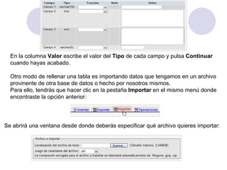 En la columna  Valor  escribe el valor del  Tipo  de cada campo y pulsa  Continuar   cuando hayas acabado.   Otro modo de rellenar una tabla es importando datos que tengamos en un archivo  provinente de otra base de datos o hecho por nosotros mismos. Para ello, tendrás que hacer clic en la pestaña  Importar  en el mismo menú donde  encontraste la opción anterior: Se abrirá una ventana desde donde deberás especificar qué archivo quieres importar: 
