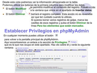 Desde esta vista podremos ver la información almacenada en la tabla.  Podemos utilizar los botones de la primera columna para modificar los datos. El botón   Modificar   te permitirá modificar el contenido del registro. Púlsalo e irás  a la ventana que vimos en el apartado de  Insertar datos .  El botón   Eliminar   borrará el registro completo. Esta acción no es reversible  así que ten cuidado cuando la utilices. Si quieres borrar varios registros de golpe, marca las  casillas de esos registros y pulsa el botón   Eliminar   de la  línea  Para los elementos que están marcados . Establecer Privilegios en phpMyAdmin   En cualquier momento puedes utilizar el botón  para volver a la pantalla principal de phpMyAdmin. Aquí encontraremos un enlace a la sección de   Privilegios   que es la que nos ocupa en este apartado. Haz clic sobre él y verás la siguiente  ventana: 