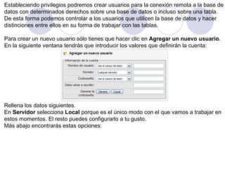 Estableciendo privilegios podremos crear usuarios para la conexión remota a la base de  datos con determinados derechos sobre una base de datos o incluso sobre una tabla. De esta forma podemos controlar a los usuarios que utilicen la base de datos y hacer  distinciones entre ellos en su forma de trabajar con las tablas.   Para crear un nuevo usuario sólo tienes que hacer clic en  Agregar un nuevo usuario .  En la siguiente ventana tendrás que introducir los valores que definirán la cuenta: Rellena los datos siguientes. En  Servidor  selecciona  Local  porque es el único modo con el que vamos a trabajar en  estos momentos. El resto puedes configurarlo a tu gusto. Más abajo encontrarás estas opciones:  