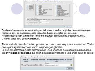 Aquí podrás seleccionar los privilegios del usuario en forma global, las opciones que  marques aquí se aplicarán sobre todas las bases de datos del sistema. Puedes especificar también un límite de recursos (conexiones, peticiones, etc...) Cuando estés listo pulsa  Continuar .   Ahora verás la pantalla con las opciones del nuevo usuario que acabas de crear. Verás  que algunas ya las conoces, como los privilegios globales. Lo que nos interesa en este momento son unas opciones que encontrarás más abajo,  los  privilegios específicos . Es decir, privilegios enfocados a una única base de datos: 