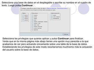 Selecciona una base de datos en el desplegable o escribe su nombre en el cuadro de  texto. Luego pulsa  Continuar .  Selecciona los privilegios que quieras aplicar y pulsa  Continuar  para finalizar. Verás que en la misma página más abajo tienes una opción muy parecida a la que  acabamos de ver pero actúando únicamente sobre una tabla de la base de datos. Estableciendo los privilegios de este modo recortaríamos muchísimo más la actuación  del usuario sobre la base de datos.    