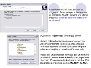 Haz clic en   Install   para instalar el  programa. Antes de que la instalación se complete, WAMP te hará una última  pregunta:   ¿dónde quieres colocar el localhost?   ¿Qué es el  localhost ? ¿Para qué sirve? Hemos estado hablando de crear un servidor.  Un servidor remoto (el que se encuentra en  Internet y requiere de una conexión FTP para subir archivos) tiene una dirección asociada. Puede ser una dirección formada por un nombre de dominio, como  www.aulaclic.com , o por una dirección IP (conjunto de 4 números del 0 al 255 separados por puntos, como  213.188.129.143 ). 