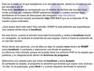 Este es el modo en el que accedemos a un servidor remoto, dando su nombre ya sea por dominio o por IP. Pues bien,  localhost  se corresponde con el nombre de dominio del servidor local. Verás que una vez instalado WAMP podremos acceder a nuestro servidor local escribiendo en la barra de direcciones del navegador  http://localhost/ . También podríamos hacerlo escribiendo  http://127.0.0.1/  que es la dirección IP de  nuestro propio ordenador. ¿Qué quiere decir todo esto? Muy sencillo, WAMP te está pidiendo que especifiques una carpeta donde situar el  localhost .  De esta forma, cuando el servidor local esté funcionando y visites el  localhost  desde  un navegador, se mostrará el contenido de esa carpeta. Como si fuese el contenido de un servidor remoto!    Ahora tienes dos opciones, una de ellas es dejar la carpeta  www  dentro de  WAMP   como  localhost , o cambiarla y seleccionar una donde te apetezca. La última es más cómoda, porque así puedes tener tus archivos PHP en la carpeta que prefieras y no obligadamente dentro de  Archivos de programa .  Selecciona una carpeta para que actúe de  localhost  y pulsa  Aceptar . Si cambiaste la carpeta, el programa te advertirá que tendrás que copiar unos archivos en ella, no te preocupes, pulsa  Next >  y cuando hayamos terminado lo haremos.  