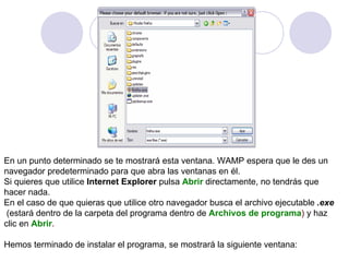 En un punto determinado se te mostrará esta ventana. WAMP espera que le des un  navegador predeterminado para que abra las ventanas en él. Si quieres que utilice  Internet Explorer  pulsa   Abrir   directamente, no tendrás que  hacer nada. En el caso de que quieras que utilice otro navegador busca el archivo ejecutable  .exe (estará dentro de la carpeta del programa dentro de   Archivos de programa )  y haz clic en   Abrir .  Hemos terminado de instalar el programa, se mostrará la siguiente ventana: 