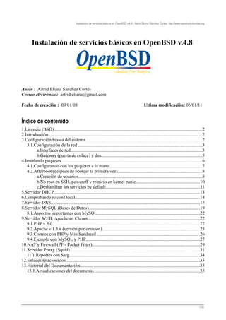 Instalación de servicios básicos en OpenBSD v.4.8 - Astrid Eliana Sánchez Cortés, http://www.openbsdcolombia.org




        Instalación de servicios básicos en OpenBSD v.4.8




Autor : Astrid Eliana Sánchez Cortés
Correo electrónico: astrid.eliana@gmail.com

Fecha de creación : 09/01/08                                                                           Ultima modificación: 06/01/11


Índice de contenido
1.Licencia (BSD)..................................................................................................................................2
2.Introducción.......................................................................................................................................2
3.Configuración básica del sistema......................................................................................................2
   3.1.Configuración de la red .............................................................................................................3
         a.Interfaces de red...................................................................................................................3
         b.Gateway (puerta de enlace) y dns........................................................................................5
4.Instalando paquetes...........................................................................................................................6
   4.1.Configurando con los paquetes a la mano.................................................................................7
   4.2.Afterboot (despues de bootear la primera vez)..........................................................................8
         a.Creación de usuarios............................................................................................................8
         b.No root en SSH, poweroff y reinicio en kernel panic........................................................10
         c.Deshabilitar los servicios by default...................................................................................11
5.Servidor DHCP................................................................................................................................13
6.Comprobando rc.conf.local.............................................................................................................14
7.Servidor DNS..................................................................................................................................15
8.Servidor MySQL (Bases de Datos).................................................................................................19
   8.1.Aspectos importantes con MySQL..........................................................................................22
9.Servidor WEB: Apache en Chroot..................................................................................................22
   9.1.PHP v 5.0.................................................................................................................................22
   9.2.Apache v 1.3.x (versión por omisión)......................................................................................25
   9.3.Correos con PHP y MiniSendmail ..........................................................................................26
   9.4.Ejemplo con MySQL y PHP....................................................................................................27
10.NAT y Firewall (PF - Packet Filter)..............................................................................................29
11.Servidor Proxy (Squid)..................................................................................................................31
   11.1.Reportes con Sarg..................................................................................................................34
12.Enlaces relacionados.....................................................................................................................35
13.Historial del Documentación.........................................................................................................35
   13.1.Actualizaciones del documento.............................................................................................35




________________________________________________________________________________
                                                                                                                                                       1/36
 