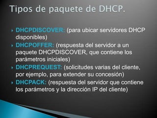  DHCPDISCOVER: (para ubicar servidores DHCP
disponibles)
 DHCPOFFER: (respuesta del servidor a un
paquete DHCPDISCOVER, que contiene los
parámetros iniciales)
 DHCPREQUEST: (solicitudes varias del cliente,
por ejemplo, para extender su concesión)
 DHCPACK: (respuesta del servidor que contiene
los parámetros y la dirección IP del cliente)
 