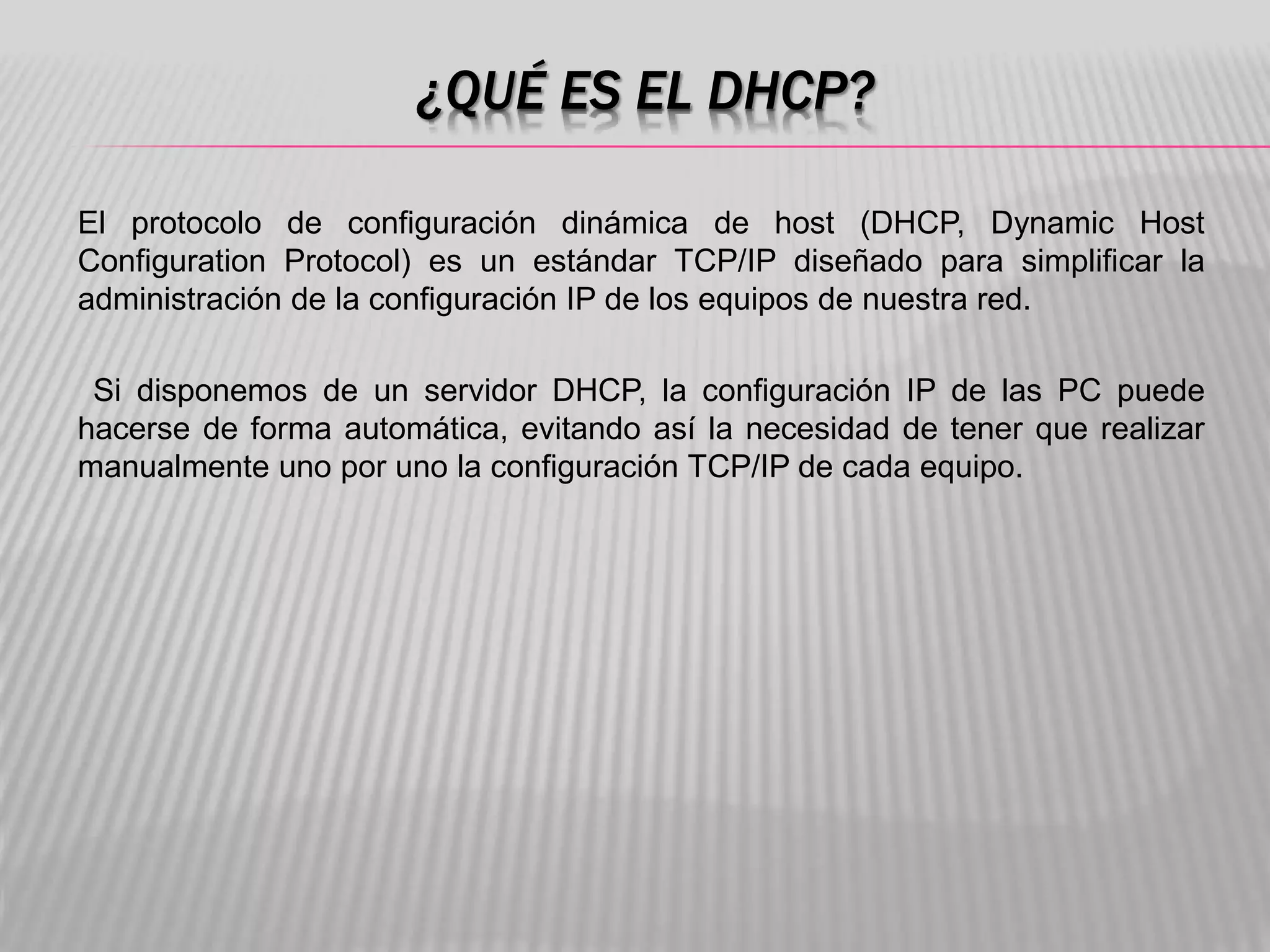 ¿QUÉ ES EL DHCP?
El protocolo de configuración dinámica de host (DHCP, Dynamic Host
Configuration Protocol) es un estándar TCP/IP diseñado para simplificar la
administración de la configuración IP de los equipos de nuestra red.
Si disponemos de un servidor DHCP, la configuración IP de las PC puede
hacerse de forma automática, evitando así la necesidad de tener que realizar
manualmente uno por uno la configuración TCP/IP de cada equipo.
 