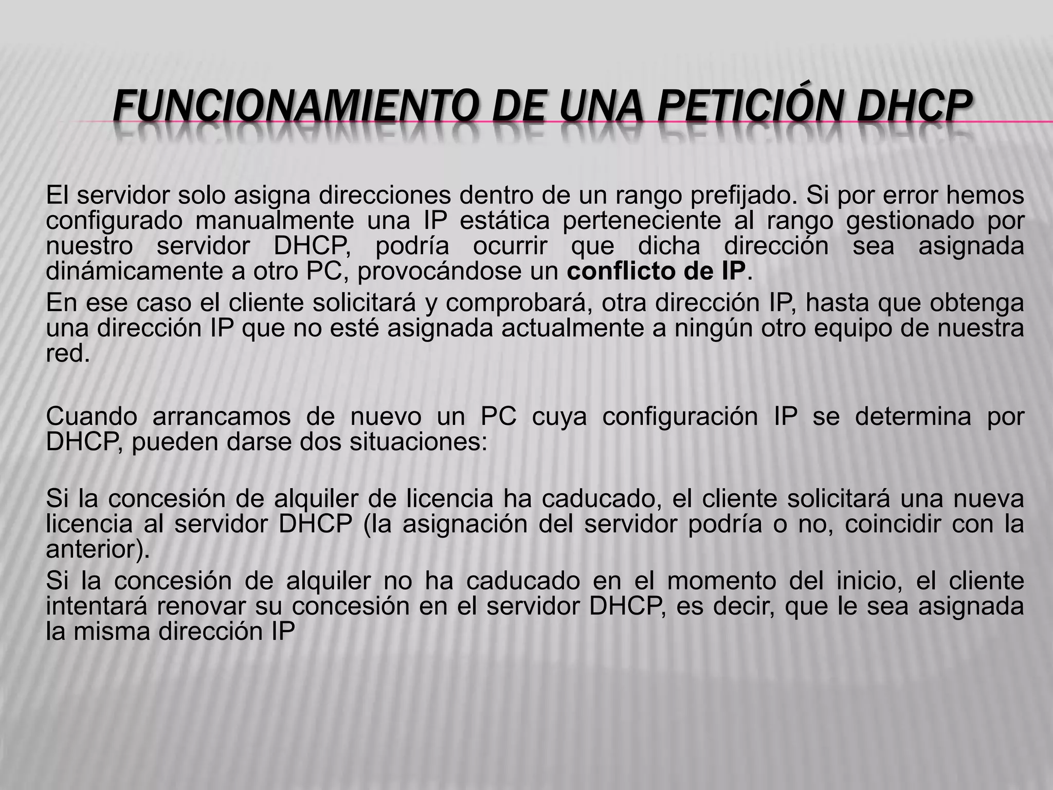 FUNCIONAMIENTO DE UNA PETICIÓN DHCP
El servidor solo asigna direcciones dentro de un rango prefijado. Si por error hemos
configurado manualmente una IP estática perteneciente al rango gestionado por
nuestro servidor DHCP, podría ocurrir que dicha dirección sea asignada
dinámicamente a otro PC, provocándose un conflicto de IP.
En ese caso el cliente solicitará y comprobará, otra dirección IP, hasta que obtenga
una dirección IP que no esté asignada actualmente a ningún otro equipo de nuestra
red.
Cuando arrancamos de nuevo un PC cuya configuración IP se determina por
DHCP, pueden darse dos situaciones:
Si la concesión de alquiler de licencia ha caducado, el cliente solicitará una nueva
licencia al servidor DHCP (la asignación del servidor podría o no, coincidir con la
anterior).
Si la concesión de alquiler no ha caducado en el momento del inicio, el cliente
intentará renovar su concesión en el servidor DHCP, es decir, que le sea asignada
la misma dirección IP
 