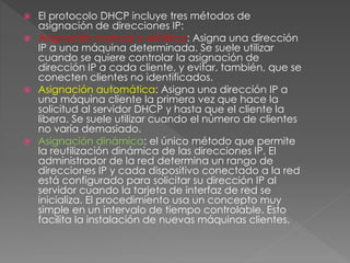  El protocolo DHCP incluye tres métodos de
asignación de direcciones IP:
 Asignación manual o estática: Asigna una dirección
IP a una máquina determinada. Se suele utilizar
cuando se quiere controlar la asignación de
dirección IP a cada cliente, y evitar, también, que se
conecten clientes no identificados.
 Asignación automática: Asigna una dirección IP a
una máquina cliente la primera vez que hace la
solicitud al servidor DHCP y hasta que el cliente la
libera. Se suele utilizar cuando el número de clientes
no varía demasiado.
 Asignación dinámica: el único método que permite
la reutilización dinámica de las direcciones IP. El
administrador de la red determina un rango de
direcciones IP y cada dispositivo conectado a la red
está configurado para solicitar su dirección IP al
servidor cuando la tarjeta de interfaz de red se
inicializa. El procedimiento usa un concepto muy
simple en un intervalo de tiempo controlable. Esto
facilita la instalación de nuevas máquinas clientes.
 