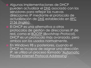  Algunas implementaciones de DHCP
pueden actualizar el DNS asociado con los
servidores para reflejar las nuevas
direcciones IP mediante el protocolo de
actualización de DNS establecido en RFC
2136 (Inglés).
 El DHCP es una alternativa a otros
protocolos de gestión de direcciones IP de
red, como el BOOTP (Bootstrap Protocol).
DHCP es un protocolo más avanzado, pero
ambos son los usados normalmente.
 En Windows 98 y posteriores, cuando el
DHCP es incapaz de asignar una dirección
IP, se utiliza un proceso llamado "Automatic
Private Internet Protocol Addressing".
 