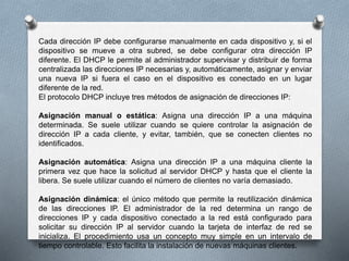 Cada dirección IP debe configurarse manualmente en cada dispositivo y, si el
dispositivo se mueve a otra subred, se debe configurar otra dirección IP
diferente. El DHCP le permite al administrador supervisar y distribuir de forma
centralizada las direcciones IP necesarias y, automáticamente, asignar y enviar
una nueva IP si fuera el caso en el dispositivo es conectado en un lugar
diferente de la red.
El protocolo DHCP incluye tres métodos de asignación de direcciones IP:
Asignación manual o estática: Asigna una dirección IP a una máquina
determinada. Se suele utilizar cuando se quiere controlar la asignación de
dirección IP a cada cliente, y evitar, también, que se conecten clientes no
identificados.
Asignación automática: Asigna una dirección IP a una máquina cliente la
primera vez que hace la solicitud al servidor DHCP y hasta que el cliente la
libera. Se suele utilizar cuando el número de clientes no varía demasiado.
Asignación dinámica: el único método que permite la reutilización dinámica
de las direcciones IP. El administrador de la red determina un rango de
direcciones IP y cada dispositivo conectado a la red está configurado para
solicitar su dirección IP al servidor cuando la tarjeta de interfaz de red se
inicializa. El procedimiento usa un concepto muy simple en un intervalo de
tiempo controlable. Esto facilita la instalación de nuevas máquinas clientes.
 