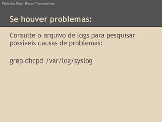 Se houver problemas:
Consulte o arquivo de logs para pesquisar
possíveis causas de problemas:
grep dhcpd /var/log/syslog
Fábio dos Reis - Bóson Treinamentos
 