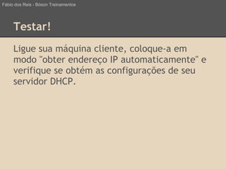 Testar!
Ligue sua máquina cliente, coloque-a em
modo "obter endereço IP automaticamente" e
verifique se obtém as configurações de seu
servidor DHCP.
Fábio dos Reis - Bóson Treinamentos
 